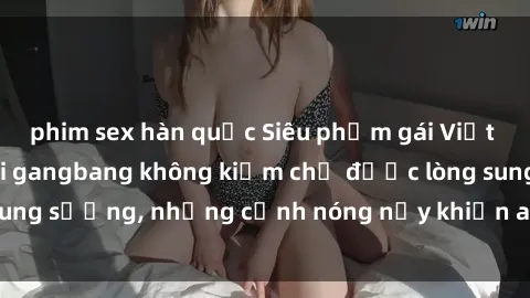 phim sex hàn quốc Siêu phẩm gái Việt tham gia trong buổi gangbang không kiềm chế được lòng sung sướng, những cảnh nóng nảy khiến ai cũng phải mãn nhãn