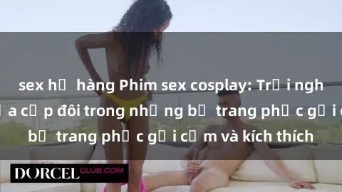 sex họ hàng Phim sex cosplay: Trải nghiệm tuyệt vời của cặp đôi trong những bộ trang phục gợi cảm và kích thích