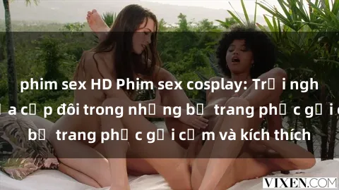 phim sex HD Phim sex cosplay: Trải nghiệm tuyệt vời của cặp đôi trong những bộ trang phục gợi cảm và kích thích
