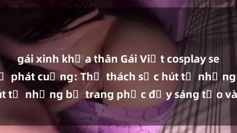 gái xinh khỏa thân Gái Việt cosplay sexy khiến fan hâm mộ phát cuồng: Thử thách sức hút từ những bộ trang phục đầy sáng tạo và quyến rũ!