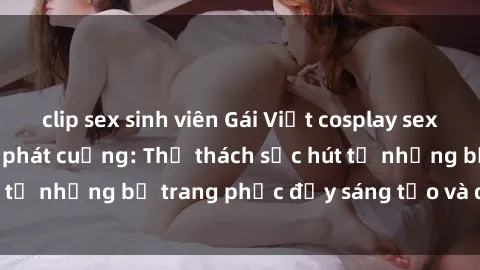 clip sex sinh viên Gái Việt cosplay sexy khiến fan hâm mộ phát cuồng: Thử thách sức hút từ những bộ trang phục đầy sáng tạo và quyến rũ!