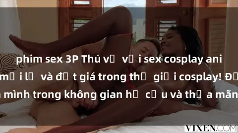 phim sex 3P Thú vị với sex cosplay anime: Trải nghiệm mới lạ và đắt giá trong thế giới cosplay! Đắm mình trong không gian hư cấu và thỏa mãn niềm đam mê của bạn!