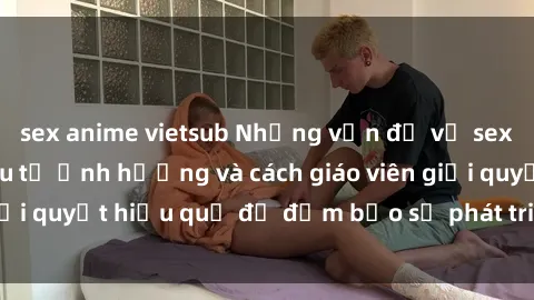 sex anime vietsub Những vấn đề về sex học sinh: Các yếu tố ảnh hưởng và cách giáo viên giải quyết hiệu quả để đảm bảo sự phát triển toàn diện.