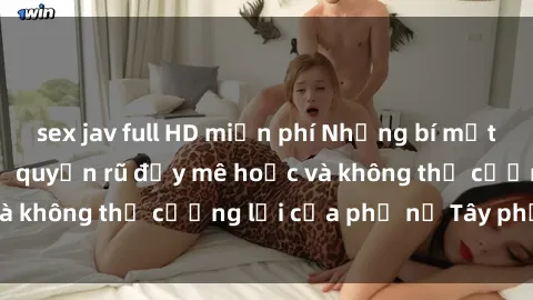 sex jav full HD miễn phí Những bí mật về sex gái Tây: Sự quyến rũ đầy mê hoặc và không thể cưỡng lại của phụ nữ Tây phương