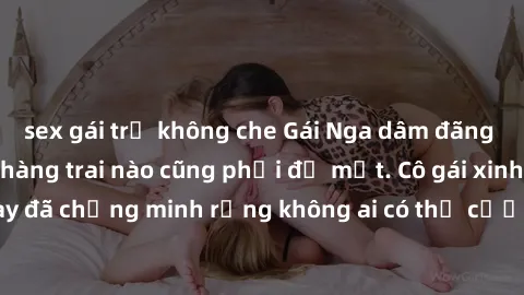 sex gái trẻ không che Gái Nga dâm đãng khiến tim bất cứ chàng trai nào cũng phải đỏ mặt. Cô gái xinh đẹp này đã chứng minh rằng không ai có thể cưỡng lại khi cô làm tình đắm say.