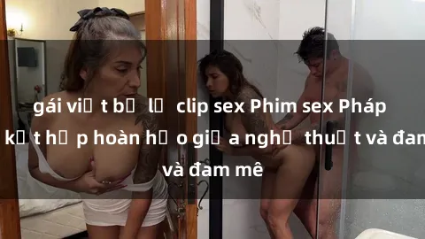gái việt bị lộ clip sex Phim sex Pháp - Sự kết hợp hoàn hảo giữa nghệ thuật và đam mê