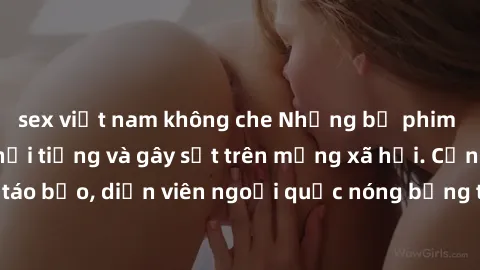 sex việt nam không che Những bộ phim sex ngoại quốc nổi tiếng và gây sốt trên mạng xã hội. Cảnh quay táo bạo, diễn viên ngoại quốc nóng bỏng trong các tác phẩm đỉnh cao.