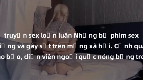 truyện sex loạn luân Những bộ phim sex ngoại quốc nổi tiếng và gây sốt trên mạng xã hội. Cảnh quay táo bạo, diễn viên ngoại quốc nóng bỏng trong các tác phẩm đỉnh cao.