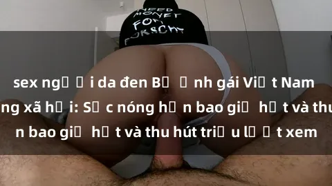 sex người da đen Bộ ảnh gái Việt Nam nude gây sốt mạng xã hội: Sắc nóng hơn bao giờ hết và thu hút triệu lượt xem