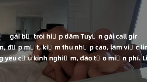 gái bị trói hiếp dâm Tuyển gái call girl Việt Nam gợi cảm, đẹp mắt, kiếm thu nhập cao, làm việc linh hoạt, không yêu cầu kinh nghiệm, đào tạo miễn phí. Liên hệ ngay để biết thêm chi tiết!