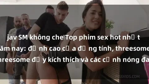 jav SM không che Top phim sex hot nhất không thể bỏ lỡ năm nay: đỉnh cao của đồng tính, threesome đầy kích thích và các cảnh nóng đang gây sốt!