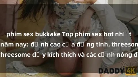 phim sex bukkake Top phim sex hot nhất không thể bỏ lỡ năm nay: đỉnh cao của đồng tính, threesome đầy kích thích và các cảnh nóng đang gây sốt!