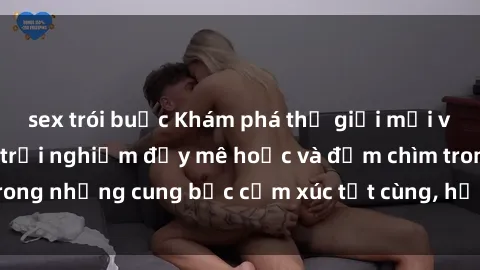 sex trói buộc Khám phá thế giới mới với sex người lớn: trải nghiệm đầy mê hoặc và đắm chìm trong những cung bậc cảm xúc tột cùng, hứng khởi và cuốn hút.