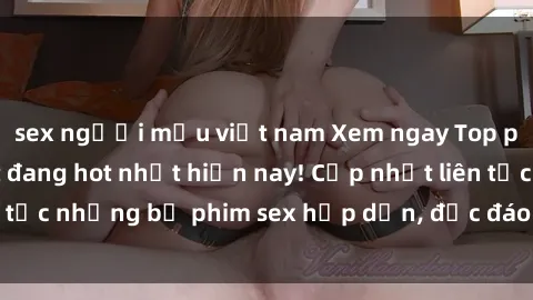 sex người mẫu việt nam Xem ngay Top phim sex mới nhất đang hot nhất hiện nay! Cập nhật liên tục những bộ phim sex hấp dẫn, độc đáo và đầy kích thích.