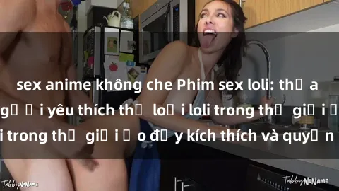 sex anime không che Phim sex loli: thỏa mãn đam mê của người yêu thích thể loại loli trong thế giới ảo đầy kích thích và quyến rũ.