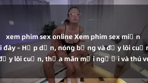 xem phim sex online Xem phim sex miễn phí online ngay tại đây – Hấp dẫn, nóng bỏng và đầy lôi cuốn, thỏa mãn mọi người và thú vui của bạn!