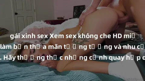 gái xinh sex Xem sex không che HD miễn phí đảm bảo sẽ làm bạn thỏa mãn tưởng tượng và nhu cầu tình dục. Hãy thưởng thức những cảnh quay hấp dẫn và mãnh liệt ngay bây giờ!