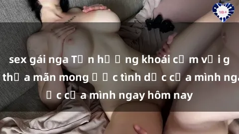 sex gái nga Tận hưởng khoái cảm với gái xinh sex, thỏa mãn mong ước tình dục của mình ngay hôm nay