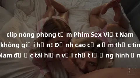 clip nóng phòng tắm Phim Sex Việt Nam HD - Xem ngay và không giới hạn! Đỉnh cao của ẩm thực tình dục Việt Nam được tái hiện với chất lượng hình ảnh sắc nét. Hãy thưởng thức ngay!
