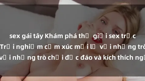 sex gái tây Khám phá thế giới sex trực tuyến: Hơn tuổi? Trải nghiệm cảm xúc mới lạ với những trò chơi độc đáo và kích thích người lớn