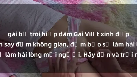gái bị trói hiếp dâm Gái Việt xinh đẹp, nồng nàn làm tình say đắm không gian, đảm bảo sẽ làm hài lòng mọi người. Hãy đến và trải nghiệm ngay!
