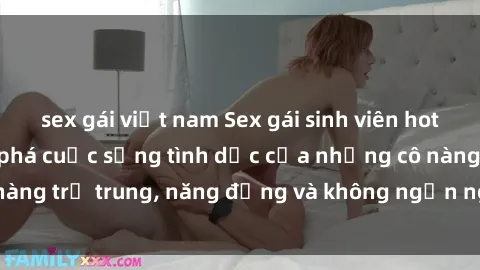 sex gái việt nam Sex gái sinh viên hot nhất: Cùng khám phá cuộc sống tình dục của những cô nàng trẻ trung, năng động và không ngần ngại thử nghiệm!