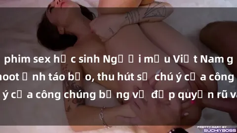 phim sex học sinh Người mẫu Việt Nam gây sốt với loạt shoot ảnh táo bạo, thu hút sự chú ý của công chúng bằng vẻ đẹp quyến rũ và gợi cảm.