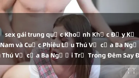 sex gái trung quốc Khoảnh Khắc Đầy Kịch Tính: Sex  Việt Nam và Cuộc Phiêu Lưu Thú Vị của Ba Người Trẻ Trong Đêm Say Đắm