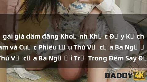 gái già dâm đãng Khoảnh Khắc Đầy Kịch Tính: Sex  Việt Nam và Cuộc Phiêu Lưu Thú Vị của Ba Người Trẻ Trong Đêm Say Đắm