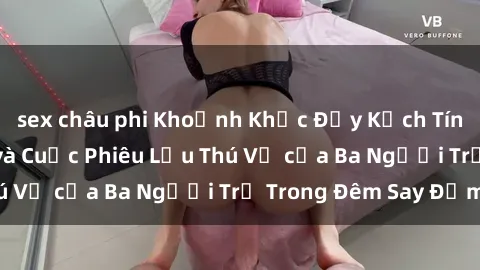 sex châu phi Khoảnh Khắc Đầy Kịch Tính: Sex  Việt Nam và Cuộc Phiêu Lưu Thú Vị của Ba Người Trẻ Trong Đêm Say Đắm