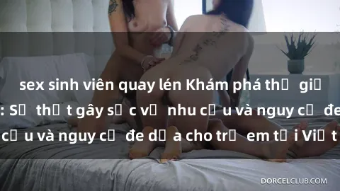 sex sinh viên quay lén Khám phá thế giới sex loli Việt Nam: Sự thật gây sốc về nhu cầu và nguy cơ đe dọa cho trẻ em tại Việt Nam