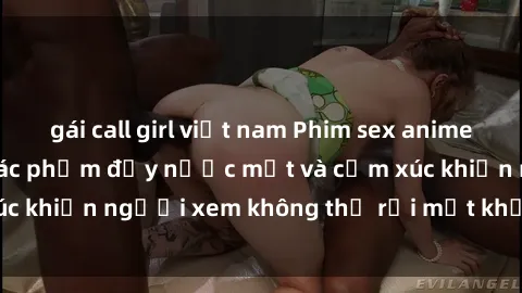 gái call girl việt nam Phim sex anime đỉnh cao: Những tác phẩm đầy nước mắt và cảm xúc khiến người xem không thể rời mắt khỏi màn hình