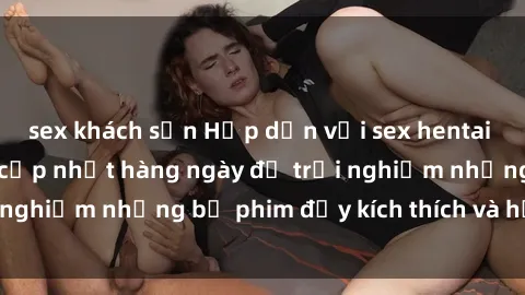 sex khách sạn Hấp dẫn với sex hentai vietsub mới nhất, cập nhật hàng ngày để trải nghiệm những bộ phim đầy kích thích và hấp dẫn.