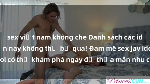 sex việt nam không che Danh sách các idol JAV hot nhất hiện nay không thể bỏ qua! Đam mê sex jav idol có thể khám phá ngay để thỏa mãn nhu cầu giải trí của mình!