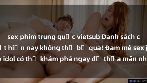 sex phim trung quốc vietsub Danh sách các idol JAV hot nhất hiện nay không thể bỏ qua! Đam mê sex jav idol có thể khám phá ngay để thỏa mãn nhu cầu giải trí của mình!