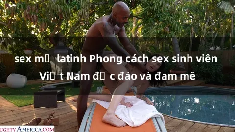 sex mỹ latinh Phong cách sex sinh viên Việt Nam độc đáo và đam mê