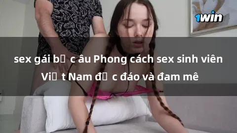 sex gái bắc âu Phong cách sex sinh viên Việt Nam độc đáo và đam mê